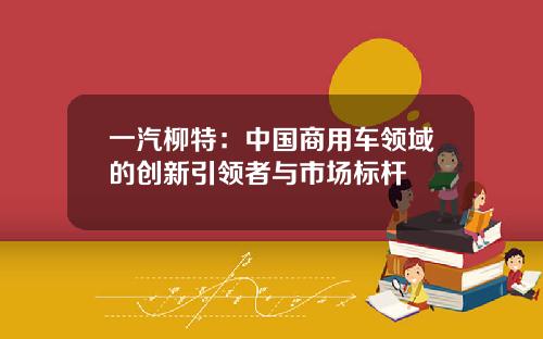 一汽柳特：中国商用车领域的创新引领者与市场标杆