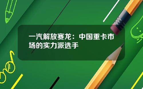 一汽解放赛龙：中国重卡市场的实力派选手