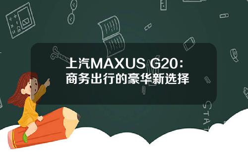 上汽MAXUS G20：商务出行的豪华新选择