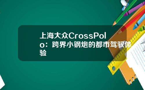 上海大众CrossPolo：跨界小钢炮的都市驾驭体验