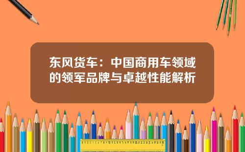 东风货车：中国商用车领域的领军品牌与卓越性能解析