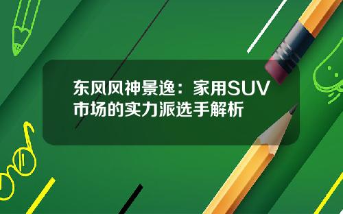 东风风神景逸：家用SUV市场的实力派选手解析