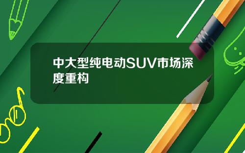 中大型纯电动SUV市场深度重构