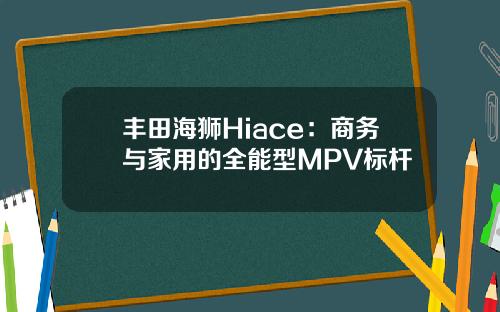 丰田海狮Hiace：商务与家用的全能型MPV标杆