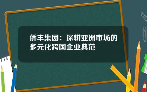 侨丰集团：深耕亚洲市场的多元化跨国企业典范