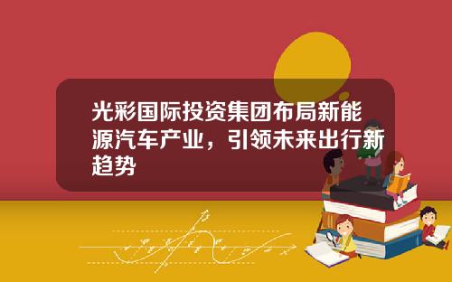 光彩国际投资集团布局新能源汽车产业，引领未来出行新趋势
