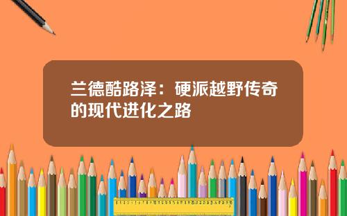 兰德酷路泽：硬派越野传奇的现代进化之路