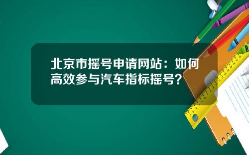 北京市摇号申请网站：如何高效参与汽车指标摇号？