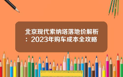 北京现代索纳塔落地价解析：2023年购车成本全攻略
