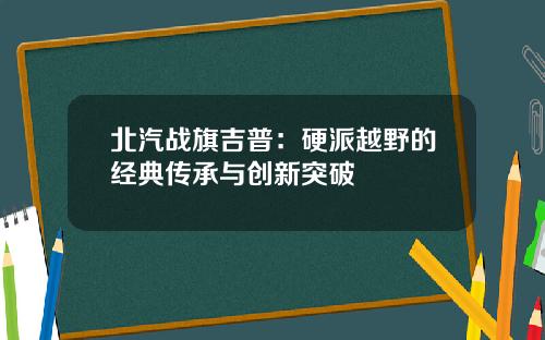 北汽战旗吉普：硬派越野的经典传承与创新突破