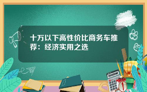 十万以下高性价比商务车推荐：经济实用之选