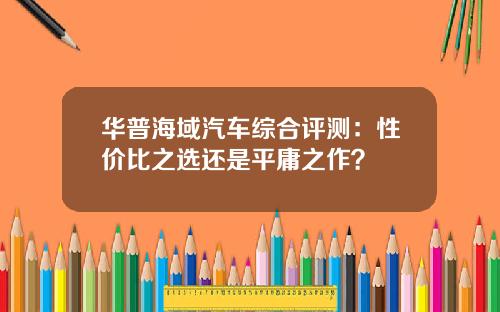 华普海域汽车综合评测：性价比之选还是平庸之作？