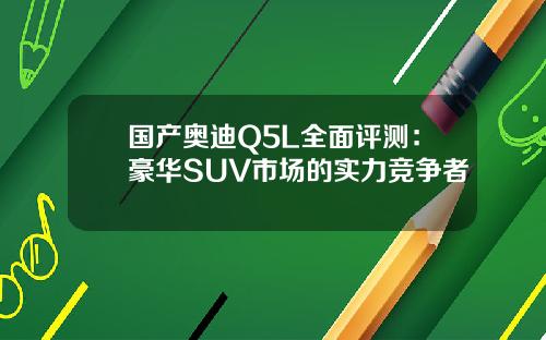 国产奥迪Q5L全面评测：豪华SUV市场的实力竞争者
