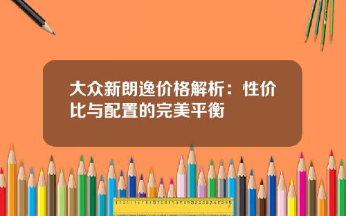 大众新朗逸价格解析：性价比与配置的完美平衡
