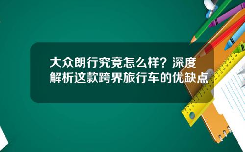 大众朗行究竟怎么样？深度解析这款跨界旅行车的优缺点