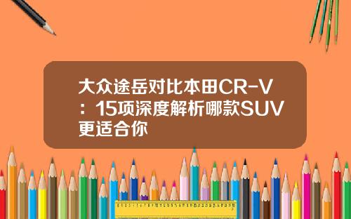 大众途岳对比本田CR-V：15项深度解析哪款SUV更适合你