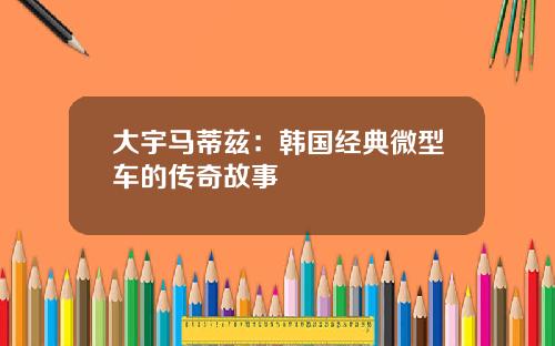 大宇马蒂兹：韩国经典微型车的传奇故事