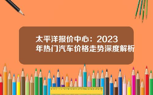 太平洋报价中心：2023年热门汽车价格走势深度解析
