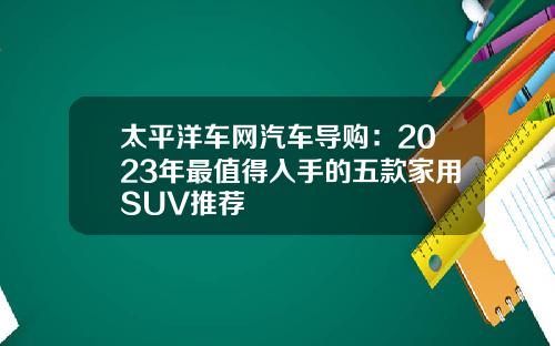 太平洋车网汽车导购：2023年最值得入手的五款家用SUV推荐