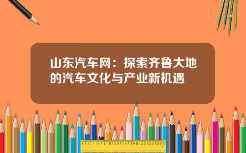 山东汽车网：探索齐鲁大地的汽车文化与产业新机遇