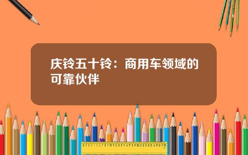 庆铃五十铃：商用车领域的可靠伙伴