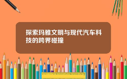 探索玛雅文明与现代汽车科技的跨界碰撞