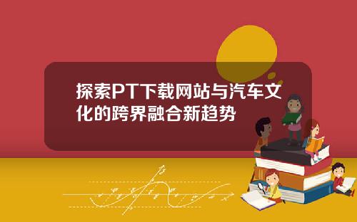 探索PT下载网站与汽车文化的跨界融合新趋势