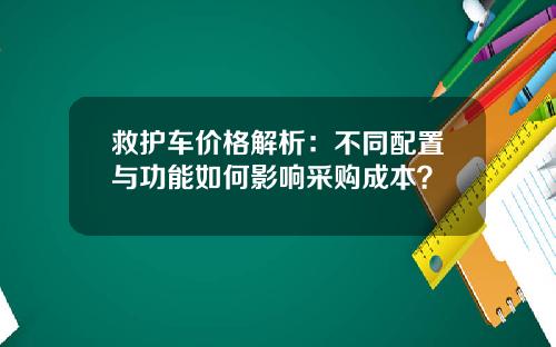 救护车价格解析：不同配置与功能如何影响采购成本？