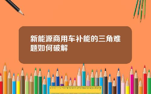 新能源商用车补能的三角难题如何破解