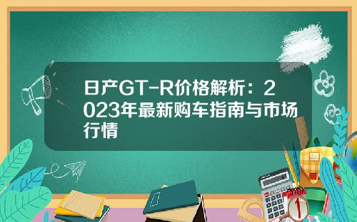 日产GT-R价格解析：2023年最新购车指南与市场行情