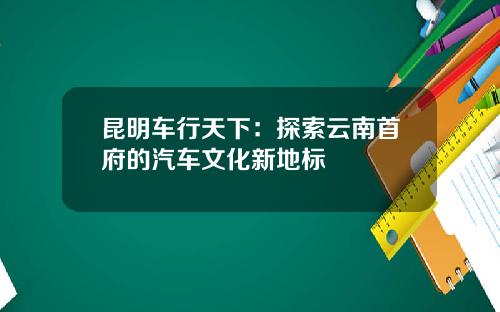 昆明车行天下：探索云南首府的汽车文化新地标