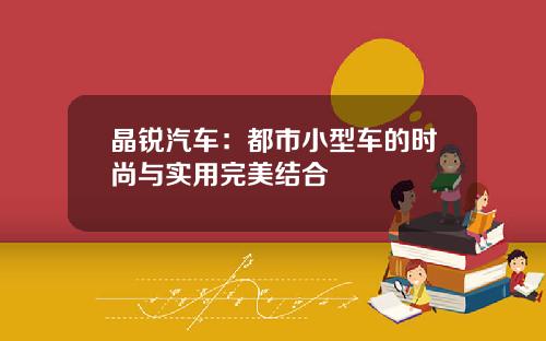 晶锐汽车：都市小型车的时尚与实用完美结合