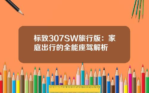 标致307SW旅行版：家庭出行的全能座驾解析