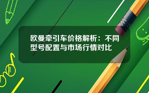 欧曼牵引车价格解析：不同型号配置与市场行情对比