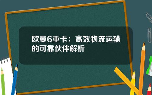 欧曼6重卡：高效物流运输的可靠伙伴解析