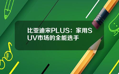 比亚迪宋PLUS：家用SUV市场的全能选手