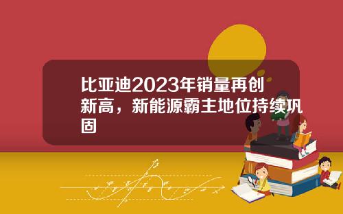 比亚迪2023年销量再创新高，新能源霸主地位持续巩固