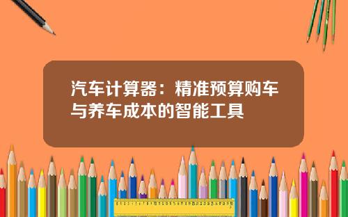 汽车计算器：精准预算购车与养车成本的智能工具