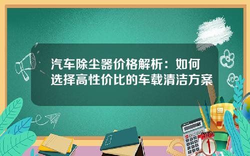 汽车除尘器价格解析：如何选择高性价比的车载清洁方案