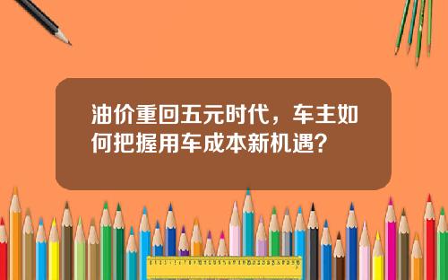 油价重回五元时代，车主如何把握用车成本新机遇？