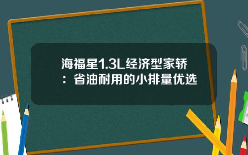 海福星1.3L经济型家轿：省油耐用的小排量优选