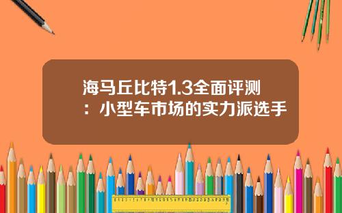 海马丘比特1.3全面评测：小型车市场的实力派选手