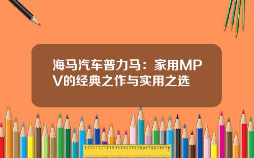 海马汽车普力马：家用MPV的经典之作与实用之选