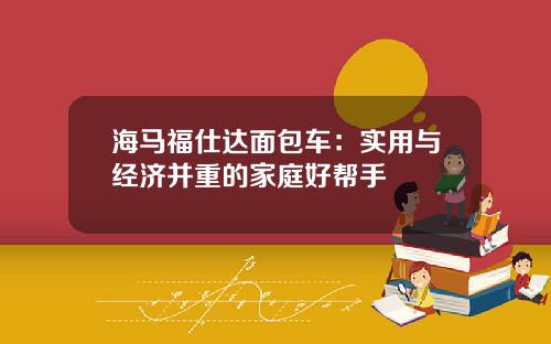 海马福仕达面包车：实用与经济并重的家庭好帮手