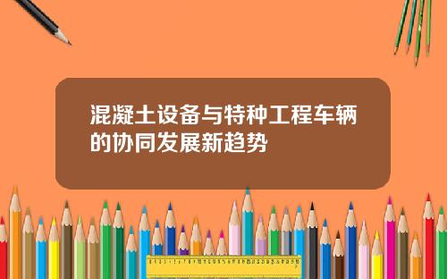 混凝土设备与特种工程车辆的协同发展新趋势