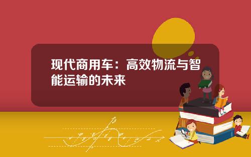 现代商用车：高效物流与智能运输的未来