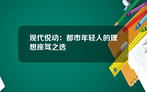 现代悦动：都市年轻人的理想座驾之选