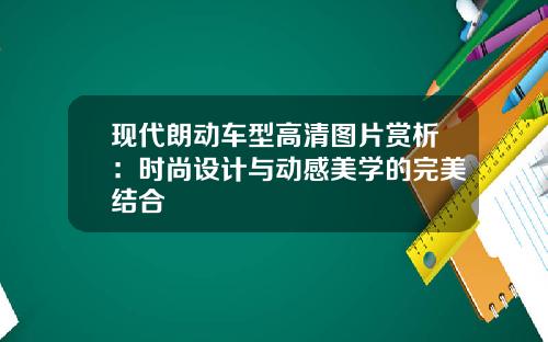 现代朗动车型高清图片赏析：时尚设计与动感美学的完美结合
