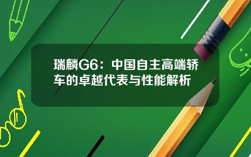 瑞麟G6：中国自主高端轿车的卓越代表与性能解析