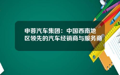 申蓉汽车集团：中国西南地区领先的汽车经销商与服务商